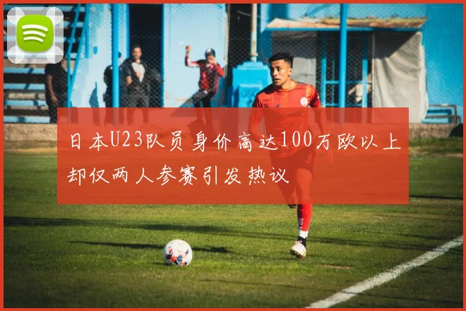 日本U23队员身价高达100万欧以上却仅两人参赛引发热议