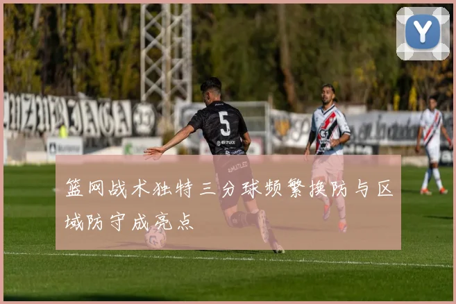 篮网战术独特三分球频繁换防与区域防守成亮点