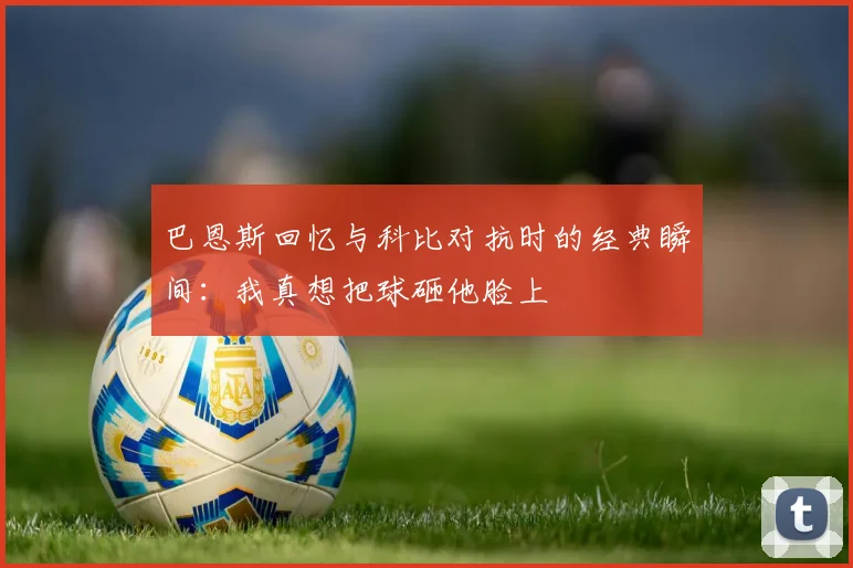 巴恩斯回忆与科比对抗时的经典瞬间：我真想把球砸他脸上