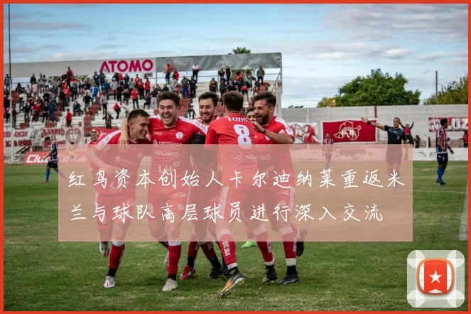 红鸟资本创始人卡尔迪纳莱重返米兰与球队高层球员进行深入交流