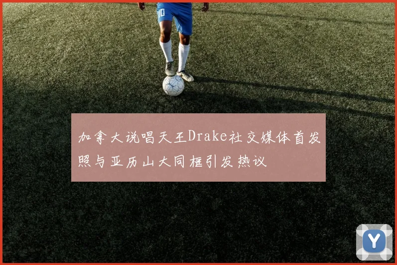 加拿大说唱天王Drake社交媒体首发照与亚历山大同框引发热议