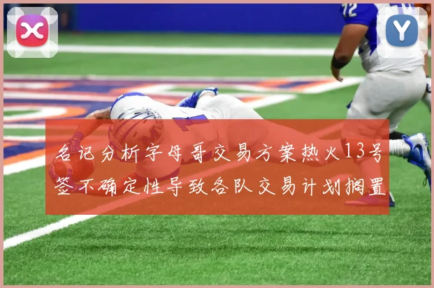 名记分析字母哥交易方案热火13号签不确定性导致各队交易计划搁置