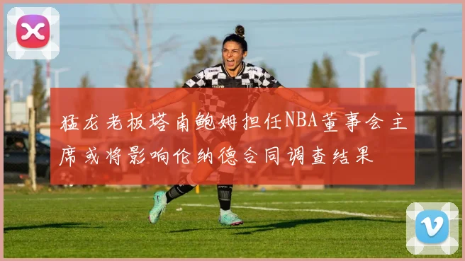 猛龙老板塔南鲍姆担任NBA董事会主席或将影响伦纳德合同调查结果