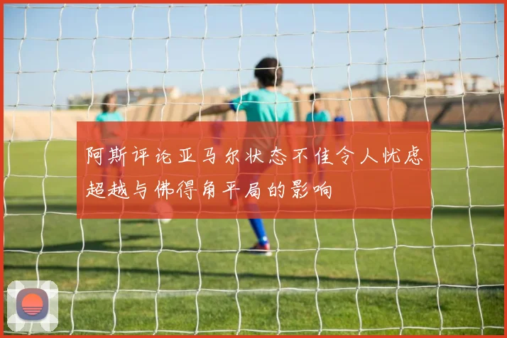 阿斯评论亚马尔状态不佳令人忧虑超越与佛得角平局的影响