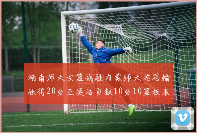 湖南师大女篮战胜内蒙师大沈思榆独得20分王奕洁贡献10分10篮板表现出色