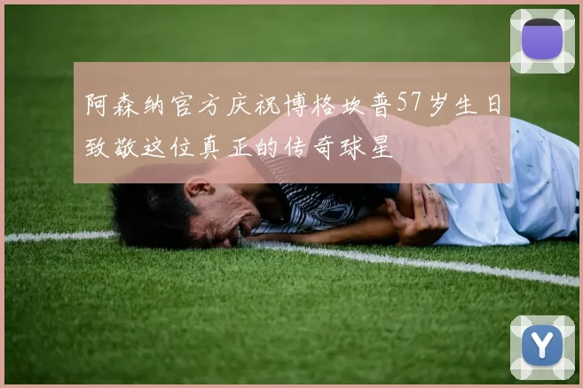 阿森纳官方庆祝博格坎普57岁生日致敬这位真正的传奇球星