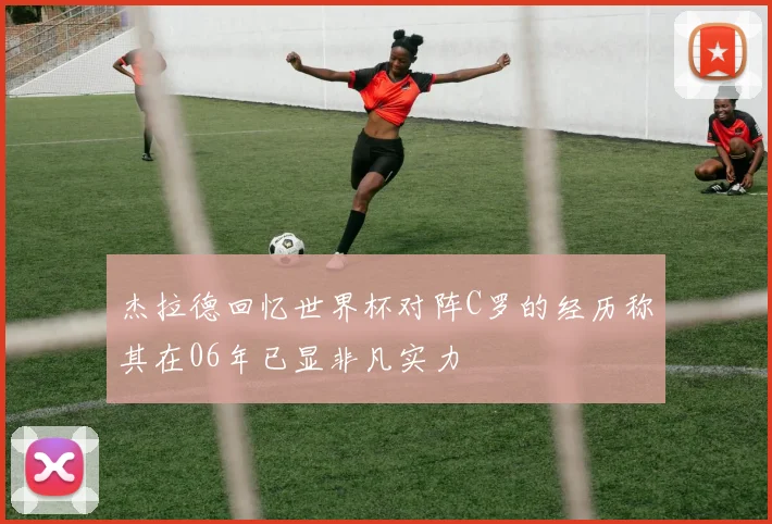 杰拉德回忆世界杯对阵C罗的经历称其在06年已显非凡实力
