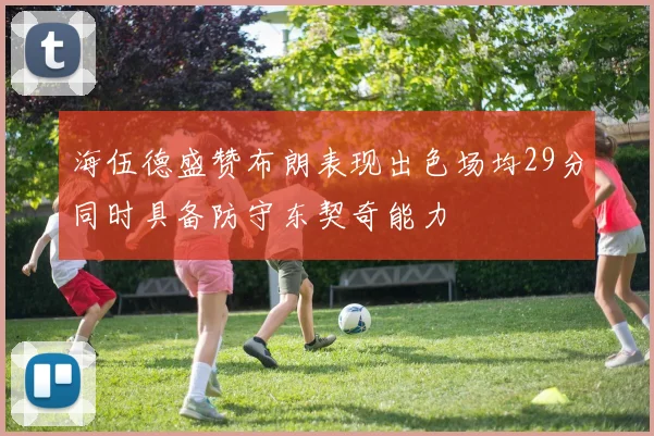 海伍德盛赞布朗表现出色场均29分同时具备防守东契奇能力