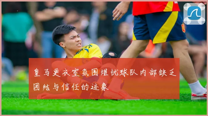 皇马更衣室氛围堪忧球队内部缺乏团结与信任的迹象
