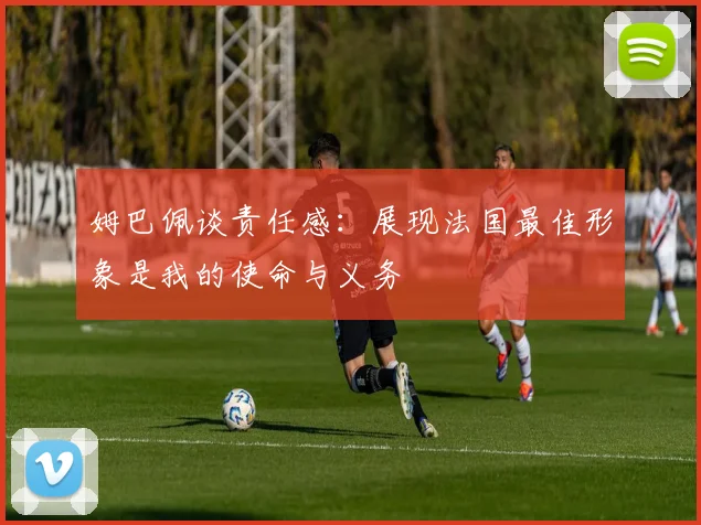 姆巴佩谈责任感：展现法国最佳形象是我的使命与义务
