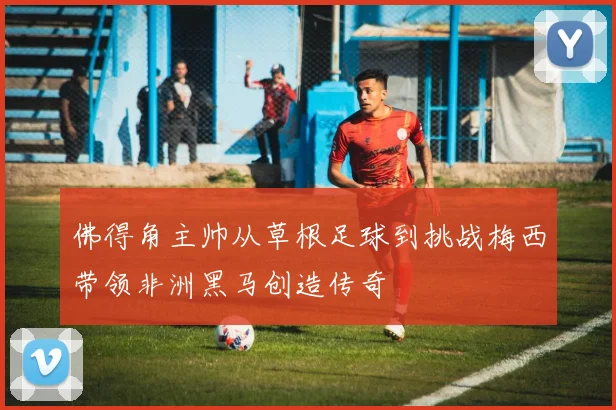 佛得角主帅从草根足球到挑战梅西带领非洲黑马创造传奇