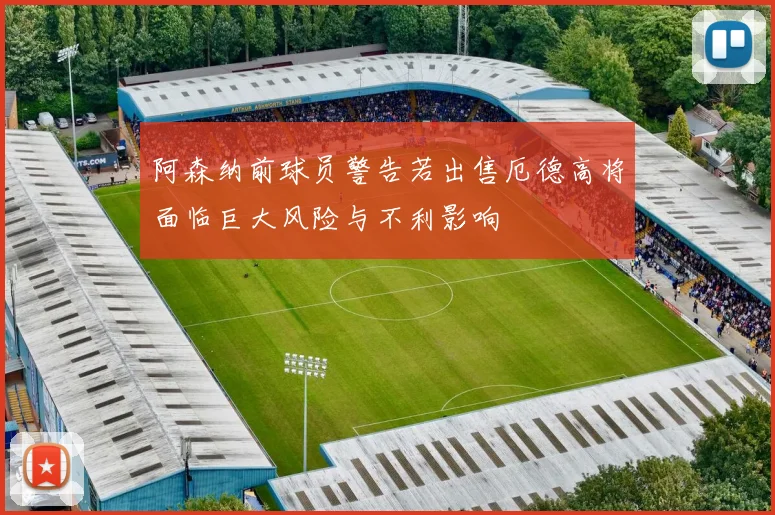 阿森纳前球员警告若出售厄德高将面临巨大风险与不利影响
