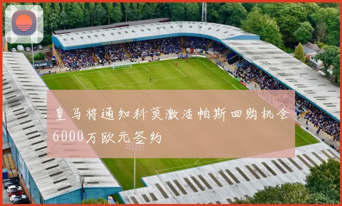 皇马将通知科莫激活帕斯回购机会6000万欧元签约