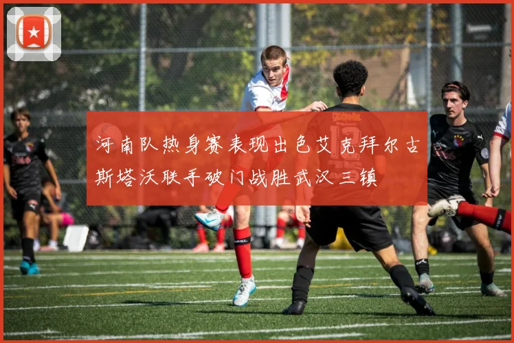 河南队热身赛表现出色艾克拜尔古斯塔沃联手破门战胜武汉三镇