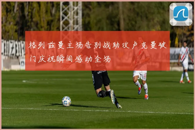 格列兹曼主场告别战助攻卢克曼破门庆祝瞬间感动全场