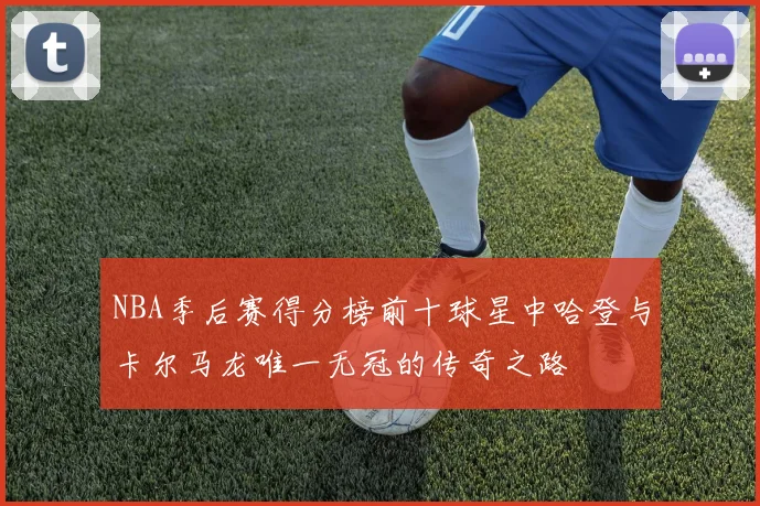 NBA季后赛得分榜前十球星中哈登与卡尔马龙唯一无冠的传奇之路