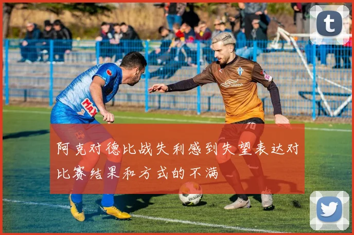 阿克对德比战失利感到失望表达对比赛结果和方式的不满