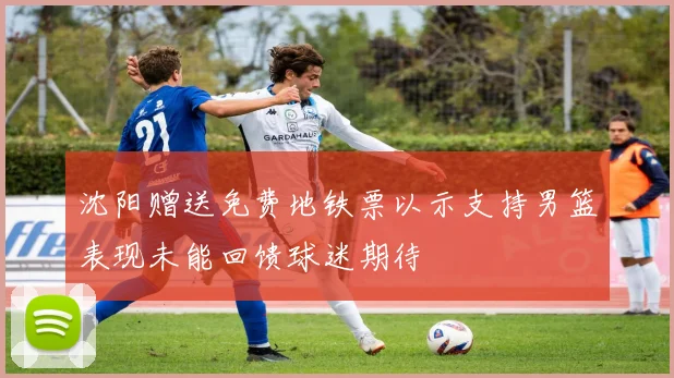 沈阳赠送免费地铁票以示支持男篮表现未能回馈球迷期待
