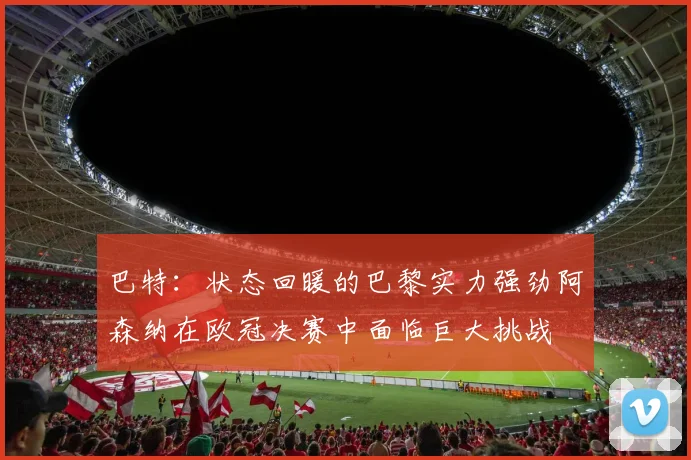 巴特：状态回暖的巴黎实力强劲阿森纳在欧冠决赛中面临巨大挑战