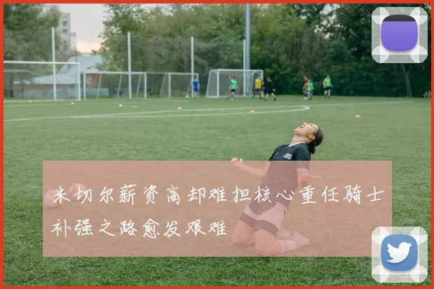 米切尔薪资高却难担核心重任骑士补强之路愈发艰难
