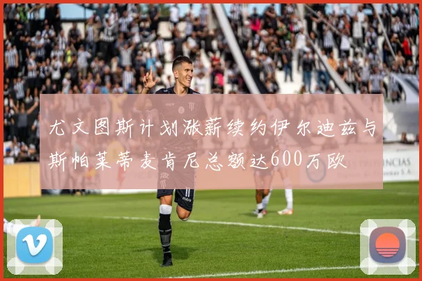 尤文图斯计划涨薪续约伊尔迪兹与斯帕莱蒂麦肯尼总额达600万欧