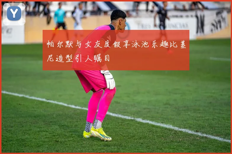 帕尔默与女友度假享泳池乐趣比基尼造型引人瞩目