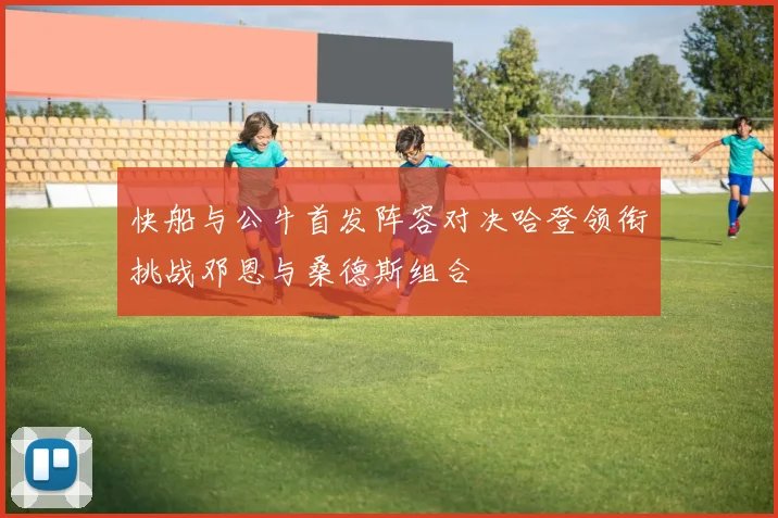 快船与公牛首发阵容对决哈登领衔挑战邓恩与桑德斯组合